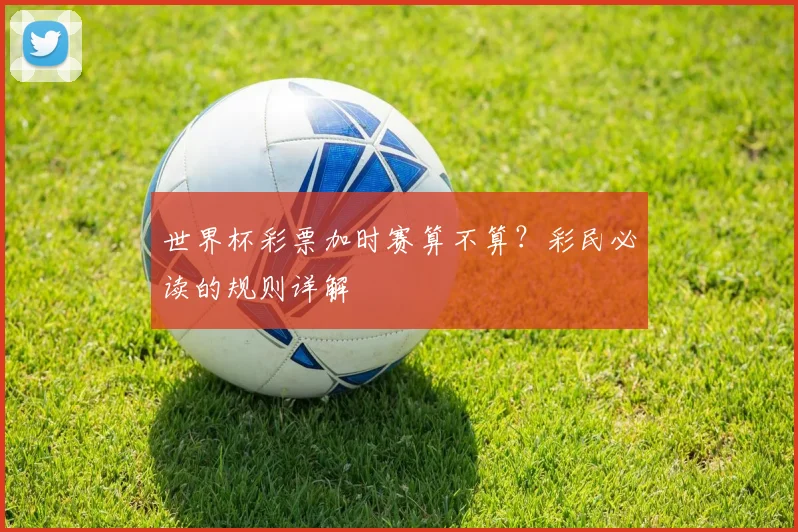 世界杯彩票加时赛算不算？彩民必读的规则详解