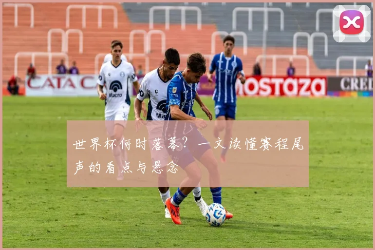 世界杯何时落幕?一文读懂赛程尾声的看点与悬念