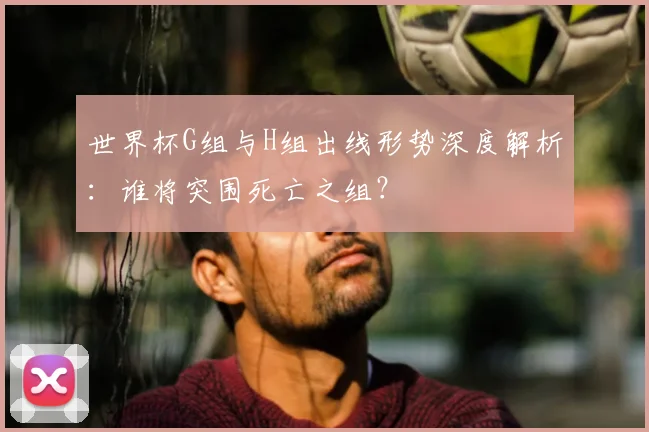 世界杯G组与H组出线形势深度解析:谁将突围死亡之组?