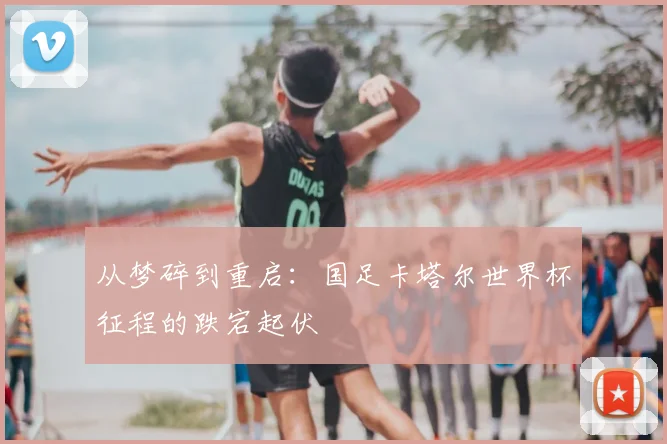 从梦碎到重启：国足卡塔尔世界杯征程的跌宕起伏