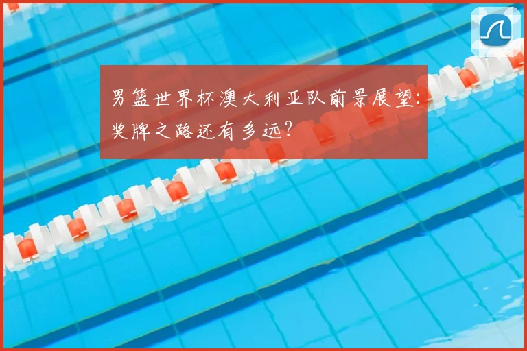 男篮世界杯澳大利亚队前景展望：奖牌之路还有多远？