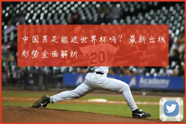 中国男足能进世界杯吗？最新出线形势全面解析