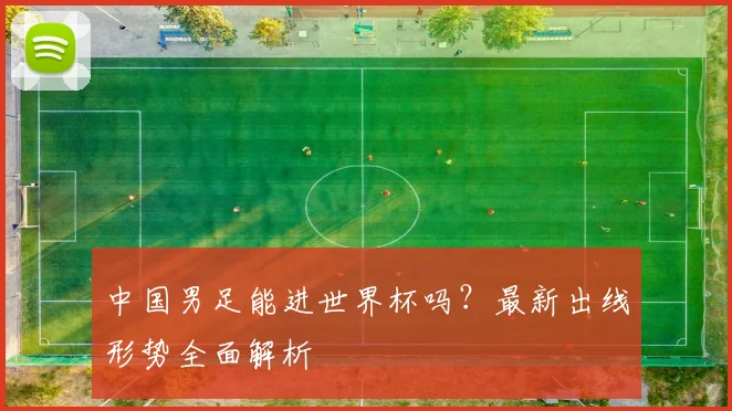 中国男足能进世界杯吗？最新出线形势全面解析