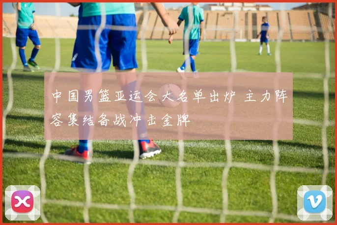 中国男篮亚运会大名单出炉 主力阵容集结备战冲击金牌