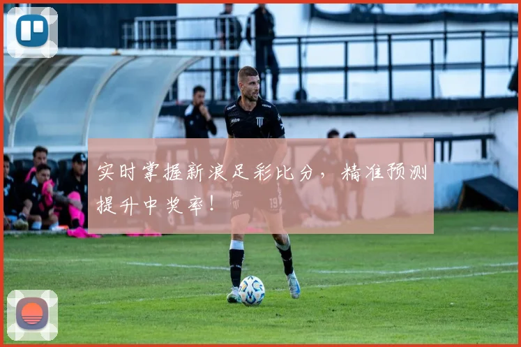 实时掌握新浪足彩比分，精准预测提升中奖率！