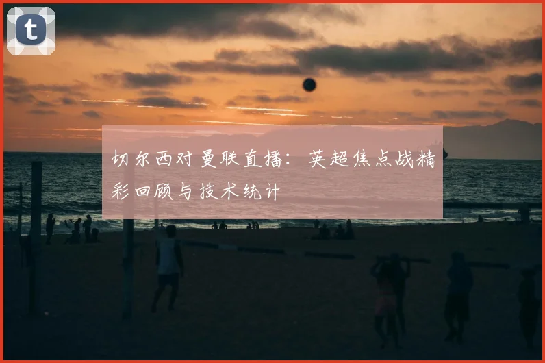 切尔西对曼联直播:英超焦点战精彩回顾与技术统计