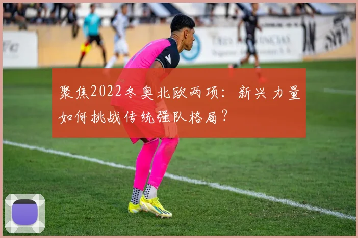 聚焦2022冬奥北欧两项：新兴力量如何挑战传统强队格局？