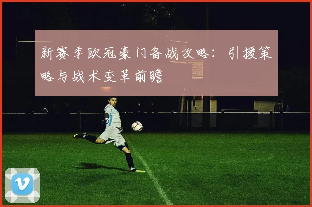 新赛季欧冠豪门备战攻略：引援策略与战术变革前瞻