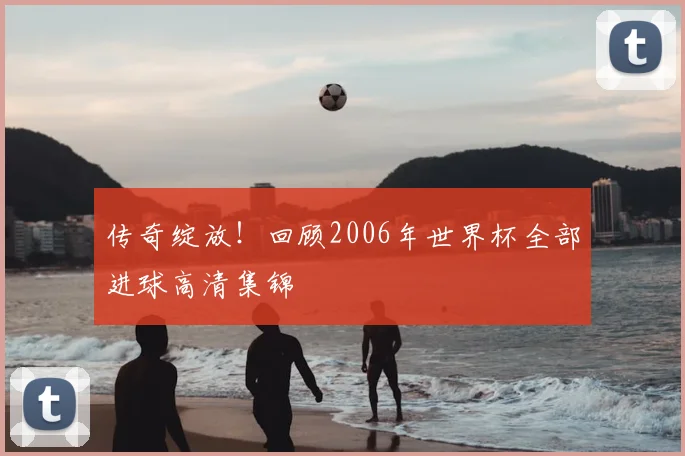 传奇绽放!回顾2006年世界杯全部进球高清集锦