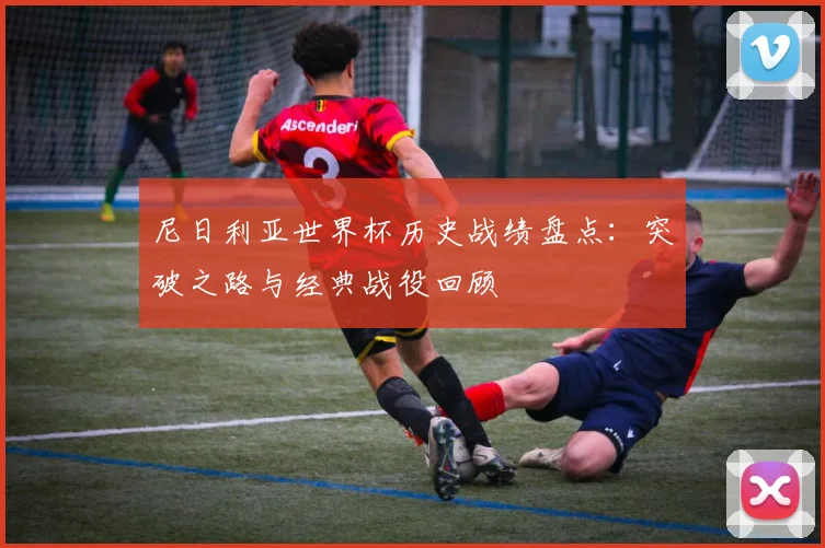 尼日利亚世界杯历史战绩盘点:突破之路与经典战役回顾