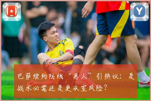 巴萨续约防线“恶人”引热议:是战术必需还是更衣室风险?