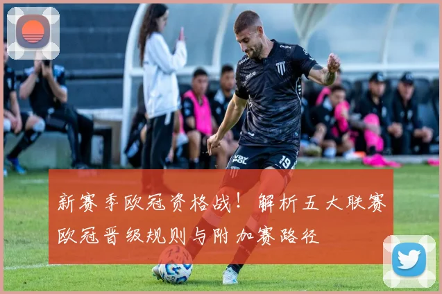 新赛季欧冠资格战！解析五大联赛欧冠晋级规则与附加赛路径