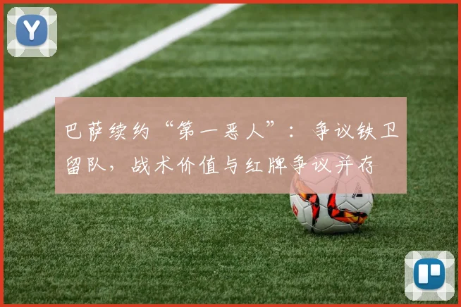 巴萨续约“第一恶人”：争议铁卫留队，战术价值与红牌争议并存
