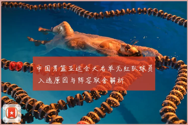 中国男篮亚运会大名单无红队球员 入选原因与阵容取舍解析