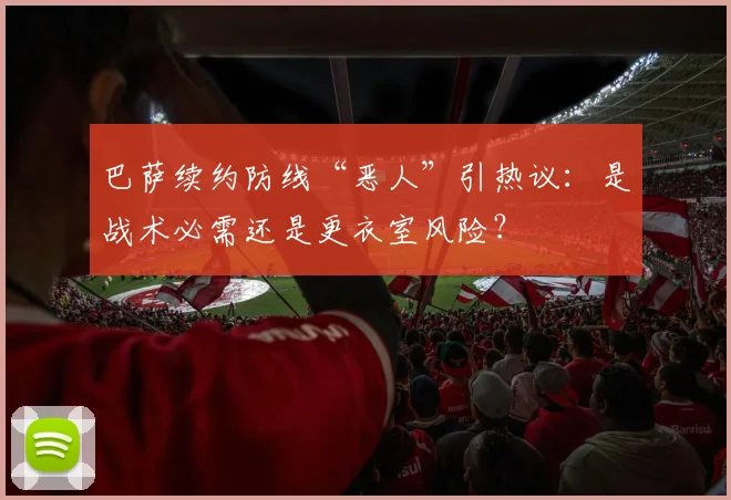 巴萨续约防线“恶人”引热议：是战术必需还是更衣室风险？