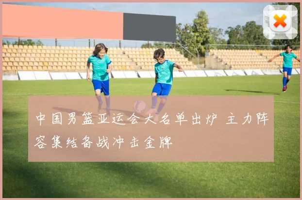 中国男篮亚运会大名单出炉 主力阵容集结备战冲击金牌