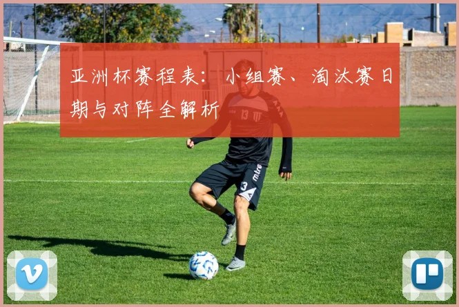 亚洲杯赛程表:小组赛、淘汰赛日期与对阵全解析