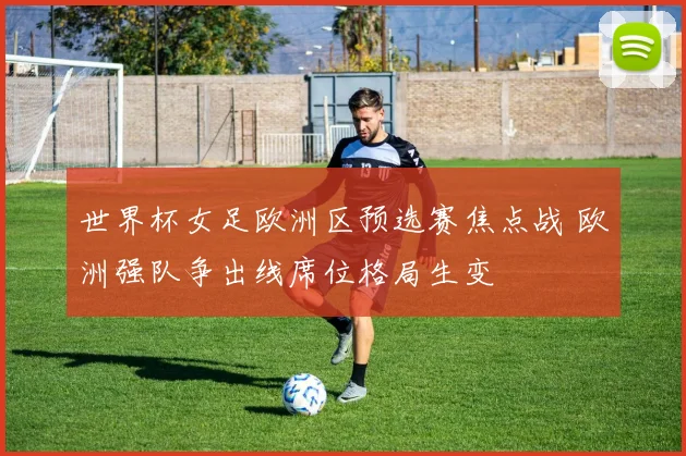世界杯女足欧洲区预选赛焦点战 欧洲强队争出线席位格局生变