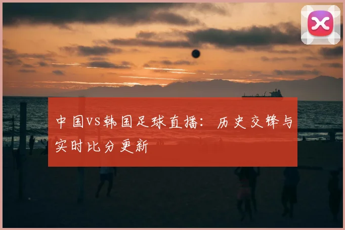 中国vs韩国足球直播：历史交锋与实时比分更新