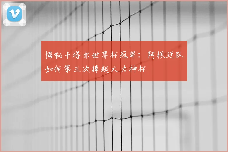 揭秘卡塔尔世界杯冠军：阿根廷队如何第三次捧起大力神杯